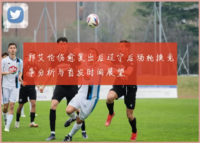 郭艾伦伤愈复出后辽宁后场轮换竞争分析与首发时间展望