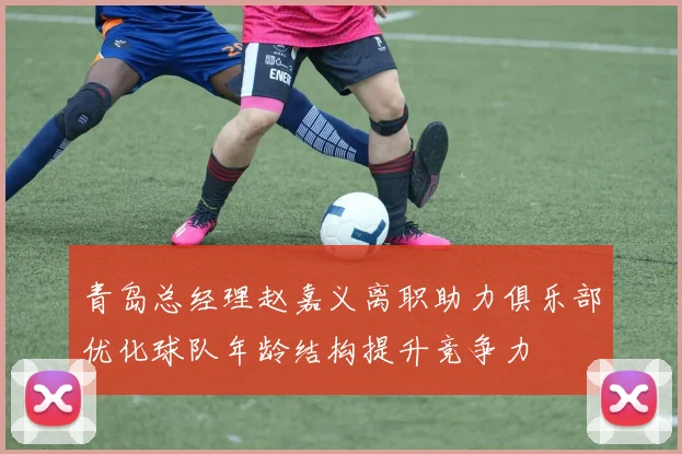 青岛总经理赵嘉义离职助力俱乐部优化球队年龄结构提升竞争力